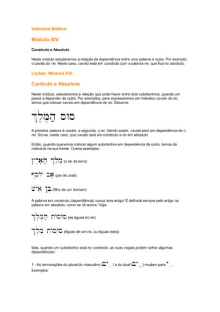 Hebraico Bíblico
Módulo XIV
Construto e Absoluto
Neste módulo estudaremos a relação de dependência entre uma palavra e outra. Por exemplo:
o cavalo do rei. Neste caso, cavalo está em construto com a palavra rei, que fica no absoluto.
Lições: Módulo XIV:
Contruto e Absoluto
Neste módulo, estudaremos a relação que pode haver entre dois substantivos, quando um
passa a depender do outro. Por exemplos, para expressarmos em hebraico cavalo do rei,
temos que colocar cavalo em dependência de rei. Observe:
%l,M,h; sWs
A primeira palavra é cavalo, a segunda, o rei. Sendo assim, cavalo está em dependência de o
rei. Diz-se, neste caso, que cavalo está em construto e rei em absoluto.
Então, quando queremos colocar algum substantivo em dependência de outro, temos de
colocá-lo na sua frente. Outros exemplos:
#r,a'h' %l,m,(o rei da terra)
@seAy ba'(pai de José)
vyai !B.(filho de um homem)
A palavra em construto (dependência) nunca leva artigo! É definida sempre pelo artigo na
palavra em absoluto, como se vê acima. Veja:
%l,M,h; tAsWs(as éguas do rei)
%l,m, tAsWs(éguas de um rei, ou éguas reais)
Mas, quando um substantivo está no construto, as suas vogais podem sofrer algumas
dependências:
1 - As terminações do plural do masculino (~yaiiii) e do dual (~yia;;;;) mudam para yaeeee.
Exemplos:
 
