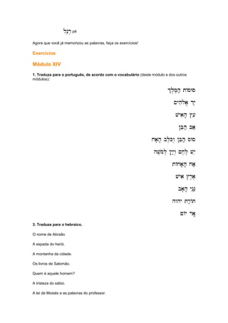 ln,r,
ln,r,
ln,r,
ln,r, pé
Agora que você já memorizou as palavras, faça os exercícios!
Exercícios
Módulo XIV
1. Traduza para o português, de acordo com o vocabulário (deste módulo e dos outros
módulos):
%l,M,h; tAsWs
%l,M,h; tAsWs
%l,M,h; tAsWs
%l,M,h; tAsWs
~yhi
~yhi
~yhi
~yhiloa/ dy;
loa/ dy;
loa/ dy;
loa/ dy;
vyaih' #[e
vyaih' #[e
vyaih' #[e
vyaih' #[e
!Beh; ba;
!Beh; ba;
!Beh; ba;
!Beh; ba;
xa'h' bl,Kw. !Beh; sWs
xa'h' bl,Kw. !Beh; sWs
xa'h' bl,Kw. !Beh; sWs
xa'h' bl,Kw. !Beh; sWs
hv,mol. !yiy;w. ~x,l, vye
hv,mol. !yiy;w. ~x,l, vye
hv,mol. !yiy;w. ~x,l, vye
hv,mol. !yiy;w. ~x,l, vye
tAxa'h' xa;
tAxa'h' xa;
tAxa'h' xa;
tAxa'h' xa;
vyai #r,a,
vyai #r,a,
vyai #r,a,
vyai #r,a,
ba'h' yneG;
ba'h' yneG;
ba'h' yneG;
ba'h' yneG;
hwhy tr;At
hwhy tr;At
hwhy tr;At
hwhy tr;At
~Ay ra",
~Ay ra",
~Ay ra",
~Ay ra",
3. Traduza para o hebraico.
O nome de Abraão
A espada do herói.
A montanha da cidade.
Os livros de Salomão.
Quem é aquele homem?
A tristeza do sábio.
A lei de Moisés e as palavras do professor.
 