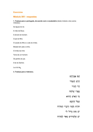 Exercícios
Módulo XIV - respostas
1. Traduza para o português, de acordo com o vocabulário (deste módulo e dos outros
módulos):
As éguas do rei.
A mão de Deus.
A árvore do homem.
O pai do filho.
O cavalo do filho e o cão do irmão.
Moisés tem pão e vinho.
O irmão da irmã.
Terra de um homem.
Os jardins do pai.
A lei do Senhor.
Luz do dia.",",",",
3. Traduza para o hebraico.
~h'r'b.a; ~v,
~h'r'b.a; ~v,
~h'r'b.a; ~v,
~h'r'b.a; ~v,
rABGih; br,h,
rABGih; br,h,
rABGih; br,h,
rABGih; br,h,
ry[ih' rh;
ry[ih' rh;
ry[ih' rh;
ry[ih' rh;
hmolov. yrep.si,
hmolov. yrep.si,
hmolov. yrep.si,
hmolov. yrep.si,
aWhh; vyaih' ymi
aWhh; vyaih' ymi
aWhh; vyaih' ymi
aWhh; vyaih' ymi
~k'x'h' lm;[.
~k'x'h' lm;[.
~k'x'h' lm;[.
~k'x'h' lm;[.
hr,AMh; yreb;D.w. hv,mo tr;AT
hr,AMh; yreb;D.w. hv,mo tr;AT
hr,AMh; yreb;D.w. hv,mo tr;AT
hr,AMh; yreb;D.w. hv,mo tr;AT
yli lAdG' sWs vye
yli lAdG' sWs vye
yli lAdG' sWs vye
yli lAdG' sWs vye
hr,AMl; daom. ~ydiymil.T; vye
hr,AMl; daom. ~ydiymil.T; vye
hr,AMl; daom. ~ydiymil.T; vye
hr,AMl; daom. ~ydiymil.T; vye
 