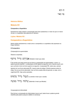 ~Y'h; gd;
~Y'h; gd;
~Y'h; gd;
~Y'h; gd;
rAah' hm'
rAah' hm'
rAah' hm'
rAah' hm'
Hebraico Bíblico
Módulo XV
Comparativo e Superlativo
Estudaremos neste módulo a comparação entre dois substantivos: é maior do que e é menor
do que, e o superlativo das palavras em hebraico.
Lições: Módulo XV:
Comparativo e Superlativo
Neste módulo estudaremos o modo como o comparativo e o superlativo são expressos na
língua hebraica.
O Comparativo
Comparação de superioridade
Observe a expresão:
@seAYmi lAdG' ~h'r'b.a;(Abraão é maior que José)
É de acordo com frase acima que se forma a comparação de superioridade: o nome + a
palavra grande (Gadhôl) + a preposição de (Mî) ligada ao segundo nome, fazendo assim com
que o primeiro nome se torne superior ao segundo. A preposição !mi, neste caso, sempre
aparece em sua forma abreviada (mi), mesmo antes de artigos. Quando aparece antes do
artigo, fica na sua forma abreviada, mas na forma usada antes de guturais, ou seja, com a
vogal tserê (me). Veja outros exemplos:
sWSh;meii lAdG' lm'G'h;(o camelo é maior que o cavalo)
hv,Mmi lAdG' hmolov.(Salomão é maior que Moisés)
Comparação de inferioridade
Para formar a comparação de inferioridade (menor que), basta trocar a palavra grande
(Gadhôl) pela palavra pequeno (Qâtân) na sentença:
 