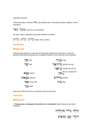 Superlativo absoluto
Você já aprendeu o advérbio daom., que significa muito. Colocando-se após o adjetivo, forma o
superlativo:
daom. hb'Aj(muito boa, ou boníssima)
Há casos onde o superlativo se dá pela repetição do adjetivo:
vAdq' vAdq' vAdq'(Santo, Santo, Santo)
Vocabulário
Módulo XV
Aprenda essas palavras e memorize-as! Elas serão utilizadas nos exercícios, e serão de
grande proveito para enriquecer seu vocabulário hebraico. Como exercício, leia as palavras.
hp,y'
hp,y'
hp,y'
hp,y'belo hr'[]n;
hr'[]n;
hr'[]n;
hr'[]n;moça
hp'y'.
hp'y'.
hp'y'.
hp'y'.bela ybia'
ybia'
ybia'
ybia'-
-
-
-tybe
tybe
tybe
tybecasa de meu pai
ybia'
ybia'
ybia'
ybia'-
-
-
-!G;
!G;
!G;
!G;o jardim de meu pai
ab'c';
ab'c';
ab'c';
ab'c';exército !yae
!yae
!yae
!yaenão há - contrário de
v
v
v
vye
ye
ye
ye
tAab'c.
tAab'c.
tAab'c.
tAab'c.exércitos ~yliAdG.
~yliAdG.
~yliAdG.
~yliAdG.grandes
yMiai
yMiai
yMiai
yMiaiminha mãe tyiB;
tyiB;
tyiB;
tyiB;casa
r[;n;
r[;n;
r[;n;
r[;n;rapaz
Agora que você já memorizou as palavras, faça os exercícios!
Exercícios
Módulo XV
1. Traduza para o português, de acordo com o vocabulário (deste módulo e dos outros
módulos):
hD'l.Y;h;me lAdG' dl,Y,h;
hD'l.Y;h;me lAdG' dl,Y,h;
hD'l.Y;h;me lAdG' dl,Y,h;
hD'l.Y;h;me lAdG' dl,Y,h;
vyaih'me !j'q' dl,Y,h
vyaih'me !j'q' dl,Y,h
vyaih'me !j'q' dl,Y,h
vyaih'me !j'q' dl,Y,h
 