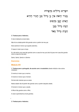 tArP'h;me ~yliAdG. ~yriP'h
tArP'h;me ~yliAdG. ~yriP'h
tArP'h;me ~yliAdG. ~yriP'h
tArP'h;me ~yliAdG. ~yriP'h
ayhih; ry[ih' !g;K. lAdG' !G' !yae taZoh; ry[iB'
ayhih; ry[ih' !g;K. lAdG' !G' !yae taZoh; ry[iB'
ayhih; ry[ih' !g;K. lAdG' !G' !yae taZoh; ry[iB'
ayhih; ry[ih' !g;K. lAdG' !G' !yae taZoh; ry[iB'
sWSh;me !j'q' vyaih'
sWSh;me !j'q' vyaih'
sWSh;me !j'q' vyaih'
sWSh;me !j'q' vyaih'
!BeK; lAdG' tB;h;
!BeK; lAdG' tB;h;
!BeK; lAdG' tB;h;
!BeK; lAdG' tB;h;
daom. lAdG' tyiB;h
daom. lAdG' tyiB;h
daom. lAdG' tyiB;h
daom. lAdG' tyiB;h;;;;;;;;;;;;
3. Traduza para o hebraico.
O cão é belíssimo (muito belo).
Não há na cidade jardim tão grande como o jardim de meu pai.
Este exército é menor que aquele (exército).
O rapaz é maior que a moça.
Eu não tenho uma casa tão grande como a casa de meu pai (não há para mim casa tão grande
como a casa de meu pai).
Santo, Santo, Santo é o Senhor.
Exercícios
Módulo XV
1. Traduza para o português, de acordo com o vocabulário (deste módulo e dos outros
módulos):
O menino é maior que a menina.
O menino é menor que o homem.
Os bois são maiores que as vacas.
Nesta cidade não há jardim tão grande como o jardim daquela cidade.
O homem é menor que o cavalo.
A filha é tão grande como o filho.
A casa é grandíssima (muito grande).
;;;;;;;;;;;;
3. Traduza para o hebraico.
 