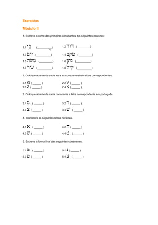 Exercícios
Módulo II
1. Escreva o nome das primeiras consoantes das seguintes palavras:
1.1 !B (__________), 1.2 dwD (_________)
1.3 ~wy (__________) 1.4 bqj ( _________)
1.5 hfm (_________) 1.6 !tn (__________)
1.7 ry[ (__________) 1.8 lyq (__________)
2. Coloque adiante de cada letra as consoantes hebraicas correspondentes.
2.1 G ( ______ ) 2.2 V ( ______ )
2.3 Z ( ______ ) 2.4 K ( ______ )
3. Coloque adiante de cada consoante a letra correspondente em português.
3.1 s ( ______ ) 3.2 r( ______ )
3.3 c ( ______ ) 3.4 v ( ______ )
4. Translitere as seguintes letras heraicas.
4.1 a ( ______ ) 4.2 h( ______ )
4.3 f ( ______ ) 4.4 j ( ______ )
5. Escreva a forma final das seguintes consoantes:
5.1 k ( ______ ) 5.2 n( ______ )
5.3 p ( ______ ) 5.4 c ( ______ )
 