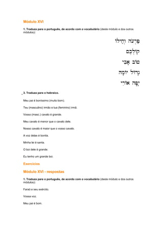 Módulo XVI
1. Traduza para o português, de acordo com o vocabulário (deste módulo e dos outros
módulos):
Alyx;w. h[or.P;
Alyx;w. h[or.P;
Alyx;w. h[or.P;
Alyx;w. h[or.P;
~k,l.Aq
~k,l.Aq
~k,l.Aq
~k,l.Aq
ybia' bAj
ybia' bAj
ybia' bAj
ybia' bAj
Hm'Ay lAdg'
Hm'Ay lAdg'
Hm'Ay lAdg'
Hm'Ay lAdg'
yriAa hp'y'
yriAa hp'y'
yriAa hp'y'
yriAa hp'y'
;;;;;;;;;;;;3. Traduza para o hebraico.
Meu pai é boníssimo (muito bom).
Teu (masculino) irmão e tua (feminino) irmã.
Vosso (masc.) cavalo é grande.
Meu cavalo é menor que o cavalo dele.
Nosso cavalo é maior que o vosso cavalo.
A voz delas é bonita.
Minha lei é santa.
O boi dele é grande.
Eu tenho um grande boi.
Exercícios
Módulo XVI - respostas
1. Traduza para o português, de acordo com o vocabulário (deste módulo e dos outros
módulos):
Faraó e seu exército.
Vossa voz.
Meu pai é bom.
 