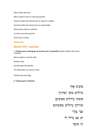 Meus irmãos são bons.
Meus cavalos e teus (m.) bois são grandes.
Nossos cavalos são maiores que os vossos (f.) cavalos.
Os touros delas são maiores que os cavalos deles.
Minha árvore está na montanha.
Eu tenho uma árvore grande.
Este é teu (f.) cavalo.
Exercícios
Módulo XVII - respostas
1. Traduza para o português, de acordo com o vocabulário (deste módulo e dos outros
módulos):
Meus cavalos e o exército dele.
Nossas vozes.
Os dias delas são grandes.
Os irmãos dela e os vossos irmãos.
Minhas luzes são belas.''''
;;;;;;;;;;;;3. Traduza para o hebraico.
yx;a' ~ybiAj
yx;a' ~ybiAj
yx;a' ~ybiAj
yx;a' ~ybiAj
%yir;AVw.. ys;Ws ~yliAdg'
%yir;AVw.. ys;Ws ~yliAdg'
%yir;AVw.. ys;Ws ~yliAdg'
%yir;AVw.. ys;Ws ~yliAdg'
!k,yseASmi ~yliAdg' WnyseWs
!k,yseASmi ~yliAdg' WnyseWs
!k,yseASmi ~yliAdg' WnyseWs
!k,yseASmi ~yliAdg' WnyseWs
~h
~h
~h
~h,yseEWSmi ~yliWdg' !h,yreAv
,yseEWSmi ~yliWdg' !h,yreAv
,yseEWSmi ~yliWdg' !h,yreAv
,yseEWSmi ~yliWdg' !h,yreAv
rh'B' yci[e
rh'B' yci[e
rh'B' yci[e
rh'B' yci[e
yli lAdg' c[e vye
yli lAdg' c[e vye
yli lAdg' c[e vye
yli lAdg' c[e vye
%seWs hz,
%seWs hz,
%seWs hz,
%seWs hz,
 