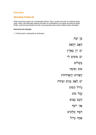 Exercícios
Atividade Prática III
Estes exercícios podem ser considerados difíceis. São a revisão de todos os módulos dessa
parte, então, são aplicadas palavras de todos os vocabulários e as regras de todas as lições.
Então, você terá que lembrar de tudo o que aprendeu para poder resolver estas atividades.
Exercícios de tradução
1. Traduza para o português as sentenças:
tB;W !Be
tB;W !Be
tB;W !Be
tB;W !Be
~aeh'w. ba'h'
~aeh'w. ba'h'
~aeh'w. ba'h'
~aeh'w. ba'h'
#r,a,B' !yiy; vye
#r,a,B' !yiy; vye
#r,a,B' !yiy; vye
#r,a,B' !yiy; vye
yli ~ysiWs vye
yli ~ysiWs vye
yli ~ysiWs vye
yli ~ysiWs vye
~Alv'B.
~Alv'B.
~Alv'B.
~Alv'B.
hs;Wsw.
hs;Wsw.
hs;Wsw.
hs;Wsw. sWs
sWs
sWs
sWs
tAtAxa'h'w. ~yxia'h'
tAtAxa'h'w. ~yxia'h'
tAtAxa'h'w. ~yxia'h'
tAtAxa'h'w. ~yxia'h'
tAtB;W ~yniBe ba'l' vye
tAtB;W ~yniBe ba'l' vye
tAtB;W ~yniBe ba'l' vye
tAtB;W ~yniBe ba'l' vye
sWsh; lAdg'
sWsh; lAdg'
sWsh; lAdg'
sWsh; lAdg'
bAj lm'G'
bAj lm'G'
bAj lm'G'
bAj lm'G'
~Wc[' ~['h'
~Wc[' ~['h'
~Wc[' ~['h'
~Wc[' ~['h'
@seAy ynia]
@seAy ynia]
@seAy ynia]
@seAy ynia]
~ykil'm. hM'he
~ykil'm. hM'he
~ykil'm. hM'he
~ykil'm. hM'he
lAdg' hT'a;
lAdg' hT'a;
lAdg' hT'a;
lAdg' hT'a;
 