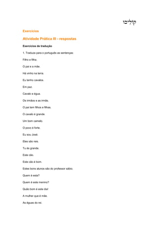 WkyleAq
WkyleAq
WkyleAq
WkyleAq
Exercícios
Atividade Prática III - respostas
Exercícios de tradução
1. Traduza para o português as sentenças:
Filho e filha.
O pai e a mãe.
Há vinho na terra.
Eu tenho cavalos.
Em paz.
Cavalo e égua.
Os irmãos e as irmãs.
O pai tem filhos e filhas.
O cavalo é grande.
Um bom camelo.
O povo é forte.
Eu sou José.
Eles são reis.
Tu és grande.
Este cão.
Este cão é bom.
Estes bons alunos são do professor sábio.
Quem é esta?
Quem é este menino?
Quão bom é este dia!
A mulher que é mãe.
As éguas do rei.
 