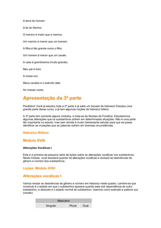 A terra do homem.
A lei do Senhor.
O menino é maior que a menina.
Um menino é menor que um homem.
A filha é tão grande como o filho.
Um homem é menor que um cavalo.
A casa é grandíssima (muito grande).
Meu pai é bom.
A vossa voz.
Meus cavalos e o exército dele.
As nossas vozes.
Apresentação da 3ª parte
Parabéns! Você já estudou toda a 2ª parte e já sabe um bocado de hebraico! Estudou uma
grande parte desse curso, e já tem algumas noções de hebraico bíblico.
A 3ª parte tem somente alguns módulos, e trata-se de Noções de Fonética. Estudaremos
algumas alterações que os substantivos sofrem em determinadas situações. Não é uma parte
tão importante no estudo, mas sem dúvida é muito interessante estudar para que se possa
identificar as mutações que as palavras sofrem em diversas circunstâncias.
Hebraico Bíblico
Módulo XVIII
Alterações Vocálicas I
Esta é a primeira da pequena série de lições sobre as alterações vocálicas nos substantivos.
Neste módulo, você estudará quando há alterações vocálicas e revisará as desinências de
gênero e número dos substantivos.
Lições: Módulo XVIII:
Alterações vocálicas I
Vamos revisar as desinências de gênero e número em hebraico neste quadro. Lembre-se que
construto é o estado em que o substantivo aparece quando esta sob dependência de outro
substantivo, e absoluto é o estado normal do substantivo. Usemos como exemplo a palavra sus
(cavalo).
Masculino
Singular Plural Dual
 