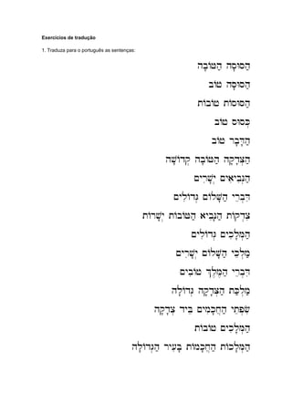 Exercícios de tradução
1. Traduza para o português as sentenças:
hb'AJh; hs'WSh;
hb'AJh; hs'WSh;
hb'AJh; hs'WSh;
hb'AJh; hs'WSh;
bAj hS'WSh;
bAj hS'WSh;
bAj hS'WSh;
bAj hS'WSh;
tAbAj tAsWSh;
tAbAj tAsWSh;
tAbAj tAsWSh;
tAbAj tAsWSh;
bAj sWsK.
bAj sWsK.
bAj sWsK.
bAj sWsK.
bAj rb'D'h;
bAj rb'D'h;
bAj rb'D'h;
bAj rb'D'h;
hv'Adq. hb'AJh; hq'd'C.h;
hv'Adq. hb'AJh; hq'd'C.h;
hv'Adq. hb'AJh; hq'd'C.h;
hv'Adq. hb'AJh; hq'd'C.h;
~yriv'y. ~yaiybiN.h;
~yriv'y. ~yaiybiN.h;
~yriv'y. ~yaiybiN.h;
~yriv'y. ~yaiybiN.h;
~yliAdG. ~AlV'h; yreb.Di
~yliAdG. ~AlV'h; yreb.Di
~yliAdG. ~AlV'h; yreb.Di
~yliAdG. ~AlV'h; yreb.Di
tArv'y. tAbAJh; aybiN'h; tAqd.ci
tArv'y. tAbAJh; aybiN'h; tAqd.ci
tArv'y. tAbAJh; aybiN'h; tAqd.ci
tArv'y. tAbAJh; aybiN'h; tAqd.ci
~yliAdG. ~ykil'M.h;
~yliAdG. ~ykil'M.h;
~yliAdG. ~ykil'M.h;
~yliAdG. ~ykil'M.h;
~yriv'y. ~AlV'h; ykel.m;
~yriv'y. ~AlV'h; ykel.m;
~yriv'y. ~AlV'h; ykel.m;
~yriv'y. ~AlV'h; ykel.m;
~ybiAj %l,M,h; yreb.Di
~ybiAj %l,M,h; yreb.Di
~ybiAj %l,M,h; yreb.Di
~ybiAj %l,M,h; yreb.Di
hl'AdG. hq'd'C.h; tK;l.m;
hl'AdG. hq'd'C.h; tK;l.m;
hl'AdG. hq'd'C.h; tK;l.m;
hl'AdG. hq'd'C.h; tK;l.m;
hq'd'c. dyBe ~ymik'x]h; ytep.fi
hq'd'c. dyBe ~ymik'x]h; ytep.fi
hq'd'c. dyBe ~ymik'x]h; ytep.fi
hq'd'c. dyBe ~ymik'x]h; ytep.fi
tAbAj ~ykil'M.h;
tAbAj ~ykil'M.h;
tAbAj ~ykil'M.h;
tAbAj ~ykil'M.h;
hl'AdG.h
hl'AdG.h
hl'AdG.h
hl'AdG.h; ry[iB' tAmk'x]h; tAkl'M.h;
; ry[iB' tAmk'x]h; tAkl'M.h;
; ry[iB' tAmk'x]h; tAkl'M.h;
; ry[iB' tAmk'x]h; tAkl'M.h;
 