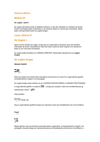 Hebraico Bíblico
Módulo III
As vogais - parte I
As vogais não fazem parte do alfabeto hebraico, e não são utilizadas no cotidiano de Israel.
Foram inventadas pelos massoretas, e se colocam abaixo ou acima das consoantes. Nesta
lição você aprenderá sobre as vogais longas.
Lições: Módulo III:
As Vogais I
Agora vamos estudar as vogais, sinais que os massoretas inventaram (por isso também
chamadas de sinais massoréticos). Eles não fazem parte do texto original e se colocal em
baixo ou em cima das consoantes.
As vogais estão divididas em LONGAS e BREVES. Nesta lição estudaremos as vogais
longas.
As vogais longas
Qâmets Gadhôl
ba" ;
Note que abaixo da primeira letra da palavra encontra-se um sinal. É a vogal qâmets gadhôl,
correspondente à vogal A, em português.
As vogais longas ainda dividem-se em LONGAS POR NATUREZA e LONGAS POR POSIÇÃO.
A vogal qâmets gadhôl, na palavra ba' é longa por posição e deve ser transliterada por a
(sublinhado). Assim: `aBh.
Veja também:
hr''''At(tôrâh, lei)
Aqui a vogal qâmets gadhôl é longa por natureza e deve ser transliterada com â (circunflexo).
Tserê/
!Be
Nesta palavra, sob sua primeira consoante está a vogal tserê, correspondende à vogal E, em
português. Quando longa por natureza ela deve ser transliterada como ê (com circunflexo), e
 
