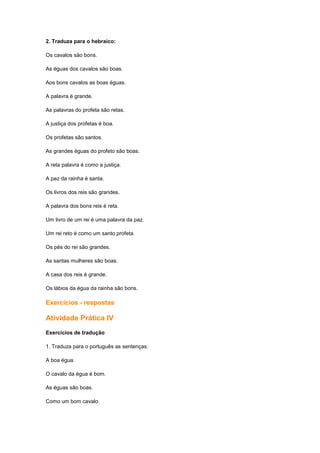 2. Traduza para o hebraico:
Os cavalos são bons.
As éguas dos cavalos são boas.
Aos bons cavalos as boas éguas.
A palavra é grande.
As palavras do profeta são retas.
A justiça dos profetas é boa.
Os profetas são santos.
As grandes éguas do profeto são boas.
A reta palavra é como a justiça.
A paz da rainha é santa.
Os livros dos reis são grandes.
A palavra dos bons reis é reta.
Um livro de um rei é uma palavra da paz.
Um rei reto é como um santo profeta.
Os pés do rei são grandes.
As santas mulheres são boas.
A casa dos reis é grande.
Os lábios da égua da rainha são bons.
Exercícios - respostas
Atividade Prática IV
Exercícios de tradução
1. Traduza para o português as sentenças:
A boa égua.
O cavalo da égua é bom.
As éguas são boas.
Como um bom cavalo.
 