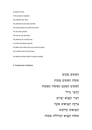 A palavra é boa.
A boa justiça é sagrada.
Os profetas são retos.
As palavras da paz são grandes.
As boas justiças do profeta são retas.
Os reis são grandes.
Os reis da paz são retos.
As palavras do rei são boas.
A rainha da justiça é grande.
Os lábios dos sábios são uma casa de justiça.
As mulheres dos reis são boas.
As sábiass rainhas estão na grande cidade.;;;;
2. Traduza para o hebraico:
~ybiAj ~ysiWSh;
~ybiAj ~ysiWSh;
~ybiAj ~ysiWSh;
~ybiAj ~ysiWSh;
tAbAj ~ysiWSh; tAsWs
tAbAj ~ysiWSh; tAsWs
tAbAj ~ysiWSh; tAsWs
tAbAj ~ysiWSh; tAsWs
tAbAJh; tAsWSh; ~biAJh; ~ysiWSl;
tAbAJh; tAsWSh; ~biAJh; ~ysiWSl;
tAbAJh; tAsWSh; ~biAJh; ~ysiWSl;
tAbAJh; tAsWSh; ~biAJh; ~ysiWSl;
lAdG' rb'D'h;
lAdG' rb'D'h;
lAdG' rb'D'h;
lAdG' rb'D'h;
~yriv'
~yriv'
~yriv'
~yriv'y. aybiN'h; yreb.Di
y. aybiN'h; yreb.Di
y. aybiN'h; yreb.Di
y. aybiN'h; yreb.Di
hb'Aj ~yaiybiN.h; tq;d.ci
hb'Aj ~yaiybiN.h; tq;d.ci
hb'Aj ~yaiybiN.h; tq;d.ci
hb'Aj ~yaiybiN.h; tq;d.ci
~yviAdq. ~yaiybiN.h;
~yviAdq. ~yaiybiN.h;
~yviAdq. ~yaiybiN.h;
~yviAdq. ~yaiybiN.h;
tAbAj tAlAdG.h; aybiN'h; tAsWs
tAbAj tAlAdG.h; aybiN'h; tAsWs
tAbAj tAlAdG.h; aybiN'h; tAsWs
tAbAj tAlAdG.h; aybiN'h; tAsWs
 