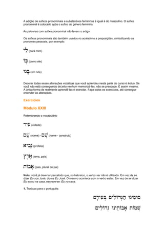 A adição de sufixos pronominais a substantivos femininos é igual à do masculino. O sufixo
pronominal é colocado após o sufixo do gênero feminino.
As palavras com sufixo pronominal não levam o artigo.
Os sufixos pronominais são também usados no acréscimo a preposições, simbolizando os
pronomes pessoais, por exemplo:
yli
yli
yli
yli(para mim)
AK.
AK.
AK.
AK.(como ele)
WnB'e
WnB'e
WnB'e
WnB'e(em nós)
Decorar todas essas alterações vocálicas que você aprendeu nesta parte do curso é árduo. Se
você não está conseguindo de jeito nenhum memorizá-las, não se preocupe. É assim mesmo.
A única forma de realmente aprendê-las é exercitar. Faça todos os exercícios, até conseguir
entender as alterações.
Exercícios
Módulo XXIII
Relembrando o vocabulário
ry[i
ry[i
ry[i
ry[i(cidade)
~ve
~ve
~ve
~ve(nome) - ~v.
~v.
~v.
~v.(nome - construto)
aybiN'
aybiN'
aybiN'
aybiN'(profeta)
#r,a,
#r,a,
#r,a,
#r,a,(terra, país)
tAba'
tAba'
tAba'
tAba'(pais, plural de pai)
Nota: você já deve ter percebido que, no hebraico, o verbo ser não é utilizado. Em vez de se
dizer Eu sou José, diz-se Eu José. O mesmo acontece com o verbo estar. Em vez de se dizer
Eu estou na casa, escreve-se: Eu na casa.
1. Traduza para o português:
~r'y[iB. ~yliAdG.h; WnyseWs
~r'y[iB. ~yliAdG.h; WnyseWs
~r'y[iB. ~yliAdG.h; WnyseWs
~r'y[iB. ~yliAdG.h; WnyseWs
~yliAdG. WnyteAba' tAmv.
~yliAdG. WnyteAba' tAmv.
~yliAdG. WnyteAba' tAmv.
~yliAdG. WnyteAba' tAmv.
 