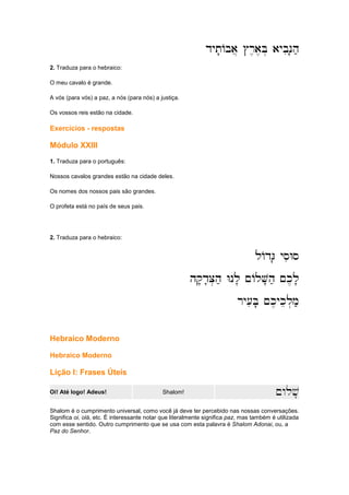 dyt'Aba] #r,a,B. aybiN'h;
dyt'Aba] #r,a,B. aybiN'h;
dyt'Aba] #r,a,B. aybiN'h;
dyt'Aba] #r,a,B. aybiN'h;
2. Traduza para o hebraico:
O meu cavalo é grande.
A vós (para vós) a paz, a nós (para nós) a justiça.
Os vossos reis estão na cidade.
Exercícios - respostas
Módulo XXIII
1. Traduza para o português:
Nossos cavalos grandes estão na cidade deles.
Os nomes dos nossos pais são grandes.
O profeta está no país de seus pais.
2. Traduza para o hebraico:
lAdG' ysiWs
lAdG' ysiWs
lAdG' ysiWs
lAdG' ysiWs
hq'd'C.h; Wnl' ~AlV'h; ~k,l'
hq'd'C.h; Wnl' ~AlV'h; ~k,l'
hq'd'C.h; Wnl' ~AlV'h; ~k,l'
hq'd'C.h; Wnl' ~AlV'h; ~k,l'
r
r
r
ry[iB' ~k,ykel.m;
y[iB' ~k,ykel.m;
y[iB' ~k,ykel.m;
y[iB' ~k,ykel.m;
Hebraico Moderno
Hebraico Moderno
Lição I: Frases Úteis
Oi! Até logo! Adeus! Shalom! ~wlv'
Shalom é o cumprimento universal, como você já deve ter percebido nas nossas conversações.
Significa oi, olá, etc. É interessante notar que literalmente significa paz, mas também é utilizada
com esse sentido. Outro cumprimento que se usa com esta palavra é Shalom Adonai, ou, a
Paz do Senhor.
 