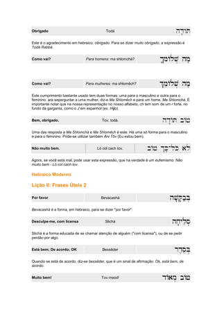 Obrigado Todá hd'wT
Este é o agradecimento em hebraico, obrigado. Para se dizer muito obrigado, a expressão é
Todá Rabbá.
Como vai? Para homens: ma shlomchá? $'mAlv. hm
$'mAlv. hm
$'mAlv. hm
$'mAlv. hm'
Como vai? Para mulheres: ma shlomêch? %meAlv. hm
%meAlv. hm
%meAlv. hm
%meAlv. hm'
Este cumprimento bastante usado tem duas formas: uma para o masculino e outra para o
feminino. ara seperguntar a uma mulher, diz-e Ma Shlomêch e para um home, Ma Shlomchá. É
importante notar que na nossa representação no nosso alfabeto, ch tem som de um r forte, no
fundo da garganta, como o J em espanhol (ex. Hijo).
Bem, obrigado. Tov, todá. hd"AT bAj
Uma das resposta a Ma Shlomchá e Ma Shlomêch é este. Há uma só forma para o masculino
e para o feminino. Pode-se utilizar também Ani Tôv (Eu estou bem).
Não muito bem. Ló col cach tov. bAj $K'-lKo al
Agora, se você está mal, pode usar esta expressão, que na verdade é um eufemismo: Não
muito bem - Ló col cach tov.
Hebraico Moderno
Lição II: Frases Úteis 2
Por favor Bevacashá hv'Q'b;B
hv'Q'b;B
hv'Q'b;B
hv'Q'b;B.
Bevacashá é a forma, em hebraico, para se dizer "por favor".
Desculpe-me, com licensa Slichá hx'ylis.
hx'ylis.
hx'ylis.
hx'ylis.
Slichá é a forma educada de se chamar atenção de alguém ("com licensa"), ou de se pedir
perdão por algo.
Está bem; De acordo; OK Bessêder rd,seB.
rd,seB.
rd,seB.
rd,seB.
Quando se está de acordo, diz-se bessêder, que é um sinal de afirmação: Ok, está bem, de
acordo.
Muito bem! Tov meod! dAam.
dAam.
dAam.
dAam. bAj
bAj
bAj
bAj
 