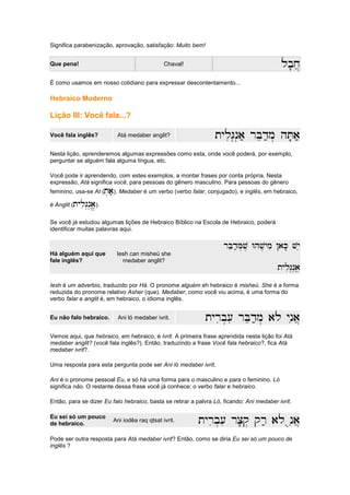 Significa parabenização, aprovação, satisfação: Muito bem!
Que pena! Chaval! lb'x]
lb'x]
lb'x]
lb'x]
É como usamos em nosso cotidiano para expressar descontentamento...
Hebraico Moderno
Lição III: Você fala...?
Você fala inglês? Atá medaber anglit? tyliG.n.a; rBed;m
tyliG.n.a; rBed;m
tyliG.n.a; rBed;m
tyliG.n.a; rBed;m. hT'a;
. hT'a;
. hT'a;
. hT'a;
Nesta lição, aprenderemos algumas expressões como esta, onde você poderá, por exemplo,
perguntar se alguém fala alguma língua, etc.
Você pode ir aprendendo, com estes exemplos, a montar frases por conta própria. Nesta
expressão, Atá significa você, para pessoas do gênero masculino. Para pessoas do gênero
feminino, usa-se At (t.a;
t.a;
t.a;
t.a;). Medaber é um verbo (verbo falar, conjugado), e inglês, em hebraico,
é Anglit (tyliG.n.a
tyliG.n.a
tyliG.n.a
tyliG.n.a////).
Se você já estudou algumas lições de Hebraico Bíblico na Escola de Hebraico, poderá
identificar muitas palavras aqui.
Há alguém aqui que
fale inglês?
Iesh can misheú she
medaber anglit?
rBed;M.v, Whv,ymi !aK' vye
rBed;M.v, Whv,ymi !aK' vye
rBed;M.v, Whv,ymi !aK' vye
rBed;M.v, Whv,ymi !aK' vye
tyliG.n.a
tyliG.n.a
tyliG.n.a
tyliG.n.aeeee
Iesh é um adverbio, traduzido por Há. O pronome alguém eh hebraico é misheú. She é a forma
reduzida do pronome relativo Asher (que). Medaber, como você viu acima, é uma forma do
verbo falar e anglit é, em hebraico, o idioma inglês.
Eu não falo hebraico. Ani ló medaber ivrit. tyrib.[i rBed;m. alo ynia]
tyrib.[i rBed;m. alo ynia]
tyrib.[i rBed;m. alo ynia]
tyrib.[i rBed;m. alo ynia]
Vemos aqui, que hebraico, em hebraico, é Ivrit. A primeira frase aprendida nesta lição foi Atá
medaber anglit? (você fala inglês?). Então, traduzindo a frase Você fala hebraico?, fica Atá
medaber ivrit?.
Uma resposta para esta pergunta pode ser Ani ló medaber ivrit.
Ani é o pronome pessoal Eu, e só há uma forma para o masculino e para o feminino. Ló
significa não. O restante dessa frase você já conhece: o verbo falar e hebraico.
Então, para se dizer Eu falo hebraico, basta se retirar a palvra Ló, ficando: Ani medaber ivrit.
Eu sei só um pouco
de hebraico.
Ani iodêa raq qtsat ivrit. tyrib.[i rc'q. qr; alo unia]
tyrib.[i rc'q. qr; alo unia]
tyrib.[i rc'q. qr; alo unia]
tyrib.[i rc'q. qr; alo unia]
Pode ser outra resposta para Atá medaber ivrit? Então, como se diria Eu sei só um pouco de
inglês ?
 