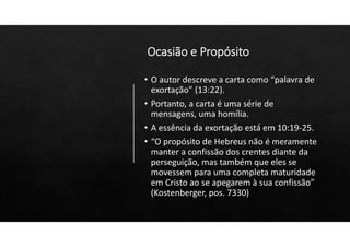 Ocasião e Propósito
• O autor descreve a carta como “palavra de
exortação” (13:22).
• Portanto, a carta é uma série de
mensagens, uma homília.
• A essência da exortação está em 10:19‐25.
• “O propósito de Hebreus não é meramente
manter a confissão dos crentes diante da
perseguição, mas também que eles se
movessem para uma completa maturidade
em Cristo ao se apegarem à sua confissão”
(Kostenberger, pos. 7330)
 