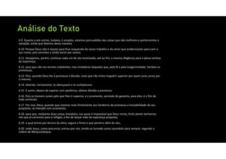 Análise do Texto
6:9 Quanto a vós outros, todavia, ó amados, estamos persuadidos das coisas que são melhores e pertencentes à
salvação, ainda que falamos desta maneira.
6:10 Porque Deus não é injusto para ficar esquecido do vosso trabalho e do amor que evidenciastes para com o
seu nome, pois servistes e ainda servis aos santos.
6:11 Desejamos, porém, continue cada um de vós mostrando, até ao fim, a mesma diligência para a plena certeza
da esperança;
6:12 para que não vos torneis indolentes, mas imitadores daqueles que, pela fé e pela longanimidade, herdam as
promessas.
6:13 Pois, quando Deus fez a promessa a Abraão, visto que não tinha ninguém superior por quem jurar, jurou por
si mesmo,
6:14 dizendo: Certamente, te abençoarei e te multiplicarei.
6:15 E assim, depois de esperar com paciência, obteve Abraão a promessa.
6:16 Pois os homens juram pelo que lhes é superior, e o juramento, servindo de garantia, para eles, é o fim de
toda contenda.
6:17 Por isso, Deus, quando quis mostrar mais firmemente aos herdeiros da promessa a imutabilidade do seu
propósito, se interpôs com juramento,
6:18 para que, mediante duas coisas imutáveis, nas quais é impossível que Deus minta, forte alento tenhamos
nós que já corremos para o refúgio, a fim de lançar mão da esperança proposta;
6:19 a qual temos por âncora da alma, segura e firme e que penetra além do véu,
6:20 onde Jesus, como precursor, entrou por nós, tendo‐se tornado sumo sacerdote para sempre, segundo a
ordem de Melquisedeque.
 