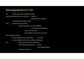 Encorajamento (6:9-20)
Encorajamento (6:9-20)
6:9 Quanto a vós outros, todavia, ó amados,
estamos persuadidos das coisas que são melhores
e pertencentes à salvação,
ainda que falamos desta maneira.
6:10 Porque Deus não é injusto
para ficar esquecido do vosso trabalho
e do amor que evidenciastes
para com o seu nome,
pois servistes e ainda servis aos santos.
6:11 Desejamos, porém,
continue cada um de vós mostrando, até ao fim,
a mesma diligência para a plena certeza da esperança;
6:12 para que não vos torneis indolentes,
mas imitadores daqueles que, pela fé
e pela longanimidade,
herdam as promessas.
 