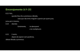Encorajamento (6:9-20)
Encorajamento (6:9-20)
6:13 Pois,
quando Deus fez a promessa a Abraão,
visto que não tinha ninguém superior por quem jurar,
jurou por si mesmo,
6:14 dizendo:
Certamente, te abençoarei
e te multiplicarei.
6:15 E assim,
depois de esperar com paciência,
obteve Abraão a promessa.
 
