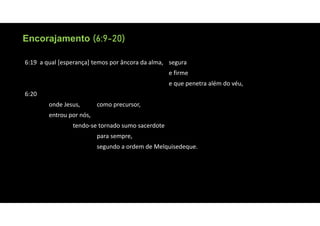 Encorajamento (6:9-20)
Encorajamento (6:9-20)
6:19 a qual [esperança] temos por âncora da alma, segura
e firme
e que penetra além do véu,
6:20
onde Jesus, como precursor,
entrou por nós,
tendo‐se tornado sumo sacerdote
para sempre,
segundo a ordem de Melquisedeque.
 