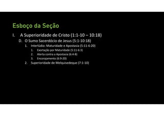 Esboço da Seção
I. A Superioridade de Cristo (1:1‐10 – 10:18)
D. O Sumo Sacerdócio de Jesus (5:1‐10:18)
1. Interlúdio: Maturidade e Apostasia (5:11‐6:20)
1. Exortação por Maturidade (5:11‐6:3)
2. Alerta contra a Apostasia (6:4‐8)
3. Encorajamento (6:9‐20)
2. Superioridade de Melquisedeque (7:1‐10)
 