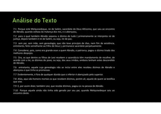 Análise do Texto
7:1 Porque este Melquisedeque, rei de Salém, sacerdote do Deus Altíssimo, que saiu ao encontro
de Abraão, quando voltava da matança dos reis, e o abençoou,
7:2 para o qual também Abraão separou o dízimo de tudo ( primeiramente se interpreta rei de
justiça, depois também é rei de Salém, ou seja, rei de paz;
7:3 sem pai, sem mãe, sem genealogia; que não teve princípio de dias, nem fim de existência,
entretanto, feito semelhante ao Filho de Deus ), permanece sacerdote perpetuamente.
7:4 Considerai, pois, como era grande esse a quem Abraão, o patriarca, pagou o dízimo tirado dos
melhores despojos.
7:5 Ora, os que dentre os filhos de Levi recebem o sacerdócio têm mandamento de recolher, de
acordo com a lei, os dízimos do povo, ou seja, dos seus irmãos, embora tenham estes descendido
de Abraão;
7:6 entretanto, aquele cuja genealogia não se inclui entre eles recebeu dízimos de Abraão e
abençoou o que tinha as promessas.
7:7 Evidentemente, é fora de qualquer dúvida que o inferior é abençoado pelo superior.
7:8 Aliás, aqui são homens mortais os que recebem dízimos, porém ali, aquele de quem se testifica
que vive.
7:9 E, por assim dizer, também Levi, que recebe dízimos, pagou‐os na pessoa de Abraão.
7:10 Porque aquele ainda não tinha sido gerado por seu pai, quando Melquisedeque saiu ao
encontro deste.
 