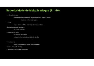 Superioridade de Melquisedeque (7:1-10)
7:4 Considerai, pois,
como era grande esse a quem Abraão, o patriarca, pagou o dízimo
tirado dos melhores despojos.
7:5 Ora,
os que dentre os filhos de Levi recebem o sacerdócio
têm mandamento de recolher,...
de acordo com a lei,
...os dízimos do povo,
ou seja, dos seus irmãos,
embora tenham estes descendido de Abraão;
7:6 entretanto,
aquele cuja genealogia não se inclui entre eles
recebeu dízimos de Abraão
e abençoou o que tinha as promessas.
 