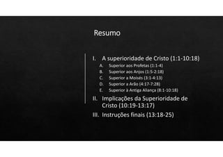 Resumo
I. A superioridade de Cristo (1:1‐10:18)
A. Superior aos Profetas (1:1‐4)
B. Superior aos Anjos (1:5‐2:18)
C. Superior a Moisés (3:1‐4:13)
D. Superior a Arão (4:17‐7:28)
E. Superior à Antiga Aliança (8:1‐10:18)
II. Implicações da Superioridade de
Cristo (10:19‐13:17)
III. Instruções finais (13:18‐25)
 