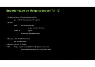 Superioridade de Melquisedeque (7:1-10)
7:7 Evidentemente, é fora de qualquer dúvida
que o inferior é abençoado pelo superior.
7:8 Aliás,
aqui são homens mortais
os que recebem dízimos,
porém ali, aquele
de quem se testifica que vive.
7:9 E, por assim dizer, também Levi,
que recebe dízimos,
pagou‐os na pessoa de Abraão.
7:10 Porque aquele ainda não tinha sido gerado por seu pai,
quando Melquisedeque saiu ao encontro deste.
 