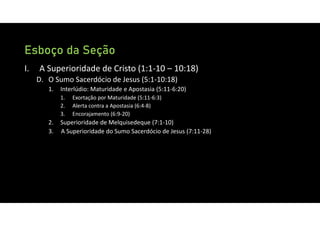 Esboço da Seção
I. A Superioridade de Cristo (1:1‐10 – 10:18)
D. O Sumo Sacerdócio de Jesus (5:1‐10:18)
1. Interlúdio: Maturidade e Apostasia (5:11‐6:20)
1. Exortação por Maturidade (5:11‐6:3)
2. Alerta contra a Apostasia (6:4‐8)
3. Encorajamento (6:9‐20)
2. Superioridade de Melquisedeque (7:1‐10)
3. A Superioridade do Sumo Sacerdócio de Jesus (7:11‐28)
 