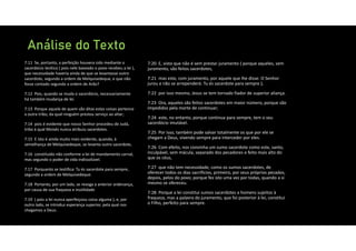 Análise do Texto
7:20 E, visto que não é sem prestar juramento ( porque aqueles, sem
juramento, são feitos sacerdotes,
7:21 mas este, com juramento, por aquele que lhe disse: O Senhor
jurou e não se arrependerá: Tu és sacerdote para sempre );
7:22 por isso mesmo, Jesus se tem tornado fiador de superior aliança.
7:23 Ora, aqueles são feitos sacerdotes em maior número, porque são
impedidos pela morte de continuar;
7:24 este, no entanto, porque continua para sempre, tem o seu
sacerdócio imutável.
7:25 Por isso, também pode salvar totalmente os que por ele se
chegam a Deus, vivendo sempre para interceder por eles.
7:26 Com efeito, nos convinha um sumo sacerdote como este, santo,
inculpável, sem mácula, separado dos pecadores e feito mais alto do
que os céus,
7:27 que não tem necessidade, como os sumos sacerdotes, de
oferecer todos os dias sacrifícios, primeiro, por seus próprios pecados,
depois, pelos do povo; porque fez isto uma vez por todas, quando a si
mesmo se ofereceu.
7:28 Porque a lei constitui sumos sacerdotes a homens sujeitos à
fraqueza, mas a palavra do juramento, que foi posterior à lei, constitui
o Filho, perfeito para sempre.
7:11 Se, portanto, a perfeição houvera sido mediante o
sacerdócio levítico ( pois nele baseado o povo recebeu a lei ),
que necessidade haveria ainda de que se levantasse outro
sacerdote, segundo a ordem de Melquisedeque, e que não
fosse contado segundo a ordem de Arão?
7:12 Pois, quando se muda o sacerdócio, necessariamente
há também mudança de lei.
7:13 Porque aquele de quem são ditas estas coisas pertence
a outra tribo, da qual ninguém prestou serviço ao altar;
7:14 pois é evidente que nosso Senhor procedeu de Judá,
tribo à qual Moisés nunca atribuiu sacerdotes.
7:15 E isto é ainda muito mais evidente, quando, à
semelhança de Melquisedeque, se levanta outro sacerdote,
7:16 constituído não conforme a lei de mandamento carnal,
mas segundo o poder de vida indissolúvel.
7:17 Porquanto se testifica: Tu és sacerdote para sempre,
segundo a ordem de Melquisedeque.
7:18 Portanto, por um lado, se revoga a anterior ordenança,
por causa de sua fraqueza e inutilidade
7:19 ( pois a lei nunca aperfeiçoou coisa alguma ), e, por
outro lado, se introduz esperança superior, pela qual nos
chegamos a Deus.
 