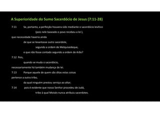 A Superioridade do Sumo Sacerdócio de Jesus (7:11‐28)
7:11 Se, portanto, a perfeição houvera sido mediante o sacerdócio levítico
(pois nele baseado o povo recebeu a lei ),
que necessidade haveria ainda
de que se levantasse outro sacerdote,
segundo a ordem de Melquisedeque,
e que não fosse contado segundo a ordem de Arão?
7:12 Pois,
quando se muda o sacerdócio,
necessariamente há também mudança de lei.
7:13 Porque aquele de quem são ditas estas coisas
pertence a outra tribo,
da qual ninguém prestou serviço ao altar;
7:14 pois é evidente que nosso Senhor procedeu de Judá,
tribo à qual Moisés nunca atribuiu sacerdotes.
 