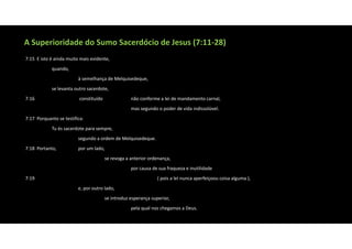 A Superioridade do Sumo Sacerdócio de Jesus (7:11‐28)
7:15 E isto é ainda muito mais evidente,
quando,
à semelhança de Melquisedeque,
se levanta outro sacerdote,
7:16 constituído não conforme a lei de mandamento carnal,
mas segundo o poder de vida indissolúvel.
7:17 Porquanto se testifica:
Tu és sacerdote para sempre,
segundo a ordem de Melquisedeque.
7:18 Portanto, por um lado,
se revoga a anterior ordenança,
por causa de sua fraqueza e inutilidade
7:19 ( pois a lei nunca aperfeiçoou coisa alguma ),
e, por outro lado,
se introduz esperança superior,
pela qual nos chegamos a Deus.
 