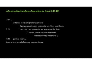 A Superioridade do Sumo Sacerdócio de Jesus (7:11‐28)
7:20 E,
visto que não é sem prestar juramento
( porque aqueles, sem juramento, são feitos sacerdotes,
7:21 mas este, com juramento, por aquele que lhe disse:
O Senhor jurou e não se arrependerá:
Tu és sacerdote para sempre );
7:22 por isso mesmo,
Jesus se tem tornado fiador de superior aliança.
 