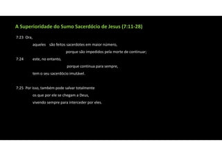 A Superioridade do Sumo Sacerdócio de Jesus (7:11‐28)
7:23 Ora,
aqueles são feitos sacerdotes em maior número,
porque são impedidos pela morte de continuar;
7:24 este, no entanto,
porque continua para sempre,
tem o seu sacerdócio imutável.
7:25 Por isso, também pode salvar totalmente
os que por ele se chegam a Deus,
vivendo sempre para interceder por eles.
 