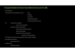A Superioridade do Sumo Sacerdócio de Jesus (7:11‐28)
7:26 Com efeito,
nos convinha um sumo sacerdote como este, santo,
inculpável,
sem mácula,
separado dos pecadores
e feito mais alto do que os céus,
7:27 que não tem necessidade,
como os sumos sacerdotes,
de oferecer todos os dias sacrifícios,
primeiro, por seus próprios pecados,
depois, pelos do povo;
porque fez isto uma vez por todas,
quando a si mesmo se ofereceu.
7:28 Porque a lei constitui sumos sacerdotes a homens sujeitos à fraqueza,
mas a palavra do juramento,
que foi posterior à lei,
constitui o Filho,
perfeito para sempre.
 