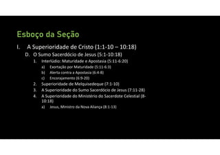 Esboço da Seção
I. A Superioridade de Cristo (1:1‐10 – 10:18)
D. O Sumo Sacerdócio de Jesus (5:1‐10:18)
1. Interlúdio: Maturidade e Apostasia (5:11‐6:20)
a) Exortação por Maturidade (5:11‐6:3)
b) Alerta contra a Apostasia (6:4‐8)
c) Encorajamento (6:9‐20)
2. Superioridade de Melquisedeque (7:1‐10)
3. A Superioridade do Sumo Sacerdócio de Jesus (7:11‐28)
4. A Superioridade do Ministério do Sacerdote Celestial (8‐
10:18)
a) Jesus, Ministro da Nova Aliança (8:1‐13)
 
