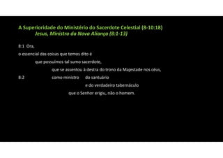A Superioridade do Ministério do Sacerdote Celestial (8‐10:18)
Jesus, Ministro da Nova Aliança (8:1‐13)
8:1 Ora,
o essencial das coisas que temos dito é
que possuímos tal sumo sacerdote,
que se assentou à destra do trono da Majestade nos céus,
8:2 como ministro do santuário
e do verdadeiro tabernáculo
que o Senhor erigiu, não o homem.
 