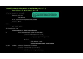 A Superioridade do Ministério do Sacerdote Celestial (8‐10:18)
Jesus, Ministro da Nova Aliança (8:1‐13)
8:3 Pois todo sumo sacerdote é constituído
para oferecer tanto dons
como sacrifícios;
por isso, era necessário que também esse sumo sacerdote
tivesse o que oferecer.
8:4 Ora,
se ele estivesse na terra,
nem mesmo sacerdote seria,
visto existirem aqueles que oferecem os dons segundo a lei,
8:5 os quais ministram em figura e sombra das coisas celestes,
assim como foi Moisés divinamente instruído,
quando estava para construir o tabernáculo;
pois diz ele:
Vê que faças todas as coisas
de acordo com o modelo que te foi mostrado no monte.
8:6 Agora, com efeito, obteve Jesus ministério tanto mais excelente,
quanto é ele também Mediador de superior aliança
instituída com base em superiores promessas.
5:1 Porque todo sumo sacerdote, sendo tomado dentre os
homens, é constituído nas coisas concernentes a Deus, a favor
dos homens, para oferecer tanto dons como sacrifícios pelos
pecados,
 
