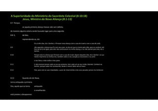 A Superioridade do Ministério do Sacerdote Celestial (8‐10:18)
Jesus, Ministro da Nova Aliança (8:1‐13)
8:7 Porque,
se aquela primeira aliança tivesse sido sem defeito,
de maneira alguma estaria sendo buscado lugar para uma segunda.
8:8 E, de fato,
repreendendo‐os, diz:
Eis aí vêm dias, diz o Senhor, e firmarei nova aliança com a casa de Israel e com a casa de Judá,
8:9 não segundo a aliança que fiz com seus pais, no dia em que os tomei pela mão, para os conduzir até
fora da terra do Egito; pois eles não continuaram na minha aliança, e eu não atentei para eles, diz o
Senhor.
8:10 Porque esta é a aliança que firmarei com a casa de Israel, depois daqueles dias, diz o Senhor: na sua
mente imprimirei as minhas leis, também sobre o seu coração as inscreverei; e eu serei
o seu Deus, e eles serão o meu povo.
8:11 E não ensinará jamais cada um ao seu próximo, nem cada um ao seu irmão, dizendo: Conhece ao
Senhor; porque todos me conhecerão, desde o menor deles até ao maior.
8:12 Pois, para com as suas iniqüidades, usarei de misericórdia e dos seus pecados jamais me lembrarei.
8:13 Quando ele diz Nova,
torna antiquada a primeira.
Ora, aquilo que se torna antiquado
e envelhecido
está prestes a desaparecer.
 