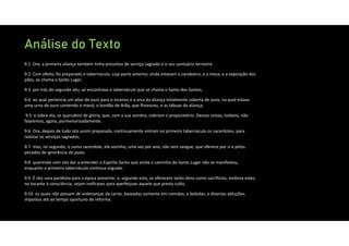 Análise do Texto
9:1 Ora, a primeira aliança também tinha preceitos de serviço sagrado e o seu santuário terrestre.
9:2 Com efeito, foi preparado o tabernáculo, cuja parte anterior, onde estavam o candeeiro, e a mesa, e a exposição dos
pães, se chama o Santo Lugar;
9:3 por trás do segundo véu, se encontrava o tabernáculo que se chama o Santo dos Santos,
9:4 ao qual pertencia um altar de ouro para o incenso e a arca da aliança totalmente coberta de ouro, na qual estava
uma urna de ouro contendo o maná, o bordão de Arão, que floresceu, e as tábuas da aliança;
9:5 e sobre ela, os querubins de glória, que, com a sua sombra, cobriam o propiciatório. Dessas coisas, todavia, não
falaremos, agora, pormenorizadamente.
9:6 Ora, depois de tudo isto assim preparado, continuamente entram no primeiro tabernáculo os sacerdotes, para
realizar os serviços sagrados;
9:7 mas, no segundo, o sumo sacerdote, ele sozinho, uma vez por ano, não sem sangue, que oferece por si e pelos
pecados de ignorância do povo,
9:8 querendo com isto dar a entender o Espírito Santo que ainda o caminho do Santo Lugar não se manifestou,
enquanto o primeiro tabernáculo continua erguido.
9:9 É isto uma parábola para a época presente; e, segundo esta, se oferecem tanto dons como sacrifícios, embora estes,
no tocante à consciência, sejam ineficazes para aperfeiçoar aquele que presta culto,
9:10 os quais não passam de ordenanças da carne, baseadas somente em comidas, e bebidas, e diversas abluções,
impostas até ao tempo oportuno de reforma.
 