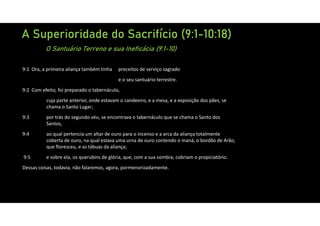 A Superioridade do Sacrifício (9:1-10:18)
O Santuário Terreno e sua Ineficácia (9:1-10)
9:1 Ora, a primeira aliança também tinha preceitos de serviço sagrado
e o seu santuário terrestre.
9:2 Com efeito, foi preparado o tabernáculo,
cuja parte anterior, onde estavam o candeeiro, e a mesa, e a exposição dos pães, se
chama o Santo Lugar;
9:3 por trás do segundo véu, se encontrava o tabernáculo que se chama o Santo dos
Santos,
9:4 ao qual pertencia um altar de ouro para o incenso e a arca da aliança totalmente
coberta de ouro, na qual estava uma urna de ouro contendo o maná, o bordão de Arão,
que floresceu, e as tábuas da aliança;
9:5 e sobre ela, os querubins de glória, que, com a sua sombra, cobriam o propiciatório.
Dessas coisas, todavia, não falaremos, agora, pormenorizadamente.
 