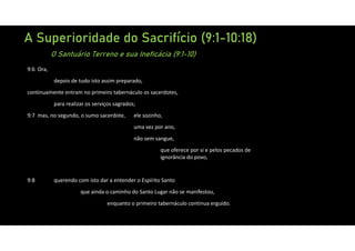 A Superioridade do Sacrifício (9:1-10:18)
O Santuário Terreno e sua Ineficácia (9:1-10)
9:6 Ora,
depois de tudo isto assim preparado,
continuamente entram no primeiro tabernáculo os sacerdotes,
para realizar os serviços sagrados;
9:7 mas, no segundo, o sumo sacerdote, ele sozinho,
uma vez por ano,
não sem sangue,
que oferece por si e pelos pecados de
ignorância do povo,
9:8 querendo com isto dar a entender o Espírito Santo
que ainda o caminho do Santo Lugar não se manifestou,
enquanto o primeiro tabernáculo continua erguido.
 