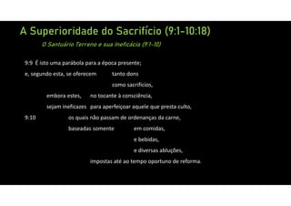A Superioridade do Sacrifício (9:1-10:18)
O Santuário Terreno e sua Ineficácia (9:1-10)
9:9 É isto uma parábola para a época presente;
e, segundo esta, se oferecem tanto dons
como sacrifícios,
embora estes, no tocante à consciência,
sejam ineficazes para aperfeiçoar aquele que presta culto,
9:10 os quais não passam de ordenanças da carne,
baseadas somente em comidas,
e bebidas,
e diversas abluções,
impostas até ao tempo oportuno de reforma.
 
