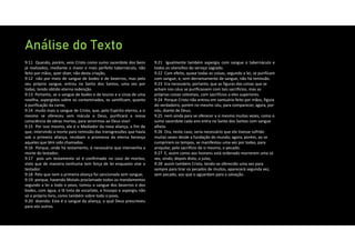 Análise do Texto
9:11 Quando, porém, veio Cristo como sumo sacerdote dos bens
já realizados, mediante o maior e mais perfeito tabernáculo, não
feito por mãos, quer dizer, não desta criação,
9:12 não por meio de sangue de bodes e de bezerros, mas pelo
seu próprio sangue, entrou no Santo dos Santos, uma vez por
todas, tendo obtido eterna redenção.
9:13 Portanto, se o sangue de bodes e de touros e a cinza de uma
novilha, aspergidos sobre os contaminados, os santificam, quanto
à purificação da carne,
9:14 muito mais o sangue de Cristo, que, pelo Espírito eterno, a si
mesmo se ofereceu sem mácula a Deus, purificará a nossa
consciência de obras mortas, para servirmos ao Deus vivo!
9:15 Por isso mesmo, ele é o Mediador da nova aliança, a fim de
que, intervindo a morte para remissão das transgressões que havia
sob a primeira aliança, recebam a promessa da eterna herança
aqueles que têm sido chamados.
9:16 Porque, onde há testamento, é necessário que intervenha a
morte do testador;
9:17 pois um testamento só é confirmado no caso de mortos;
visto que de maneira nenhuma tem força de lei enquanto vive o
testador.
9:18 Pelo que nem a primeira aliança foi sancionada sem sangue;
9:19 porque, havendo Moisés proclamado todos os mandamentos
segundo a lei a todo o povo, tomou o sangue dos bezerros e dos
bodes, com água, e lã tinta de escarlate, e hissopo e aspergiu não
só o próprio livro, como também sobre todo o povo,
9:20 dizendo: Este é o sangue da aliança, a qual Deus prescreveu
para vós outros.
9:21 Igualmente também aspergiu com sangue o tabernáculo e
todos os utensílios do serviço sagrado.
9:22 Com efeito, quase todas as coisas, segundo a lei, se purificam
com sangue; e, sem derramamento de sangue, não há remissão.
9:23 Era necessário, portanto, que as figuras das coisas que se
acham nos céus se purificassem com tais sacrifícios, mas as
próprias coisas celestiais, com sacrifícios a eles superiores.
9:24 Porque Cristo não entrou em santuário feito por mãos, figura
do verdadeiro, porém no mesmo céu, para comparecer, agora, por
nós, diante de Deus;
9:25 nem ainda para se oferecer a si mesmo muitas vezes, como o
sumo sacerdote cada ano entra no Santo dos Santos com sangue
alheio.
9:26 Ora, neste caso, seria necessário que ele tivesse sofrido
muitas vezes desde a fundação do mundo; agora, porém, ao se
cumprirem os tempos, se manifestou uma vez por todas, para
aniquilar, pelo sacrifício de si mesmo, o pecado.
9:27 E, assim como aos homens está ordenado morrerem uma só
vez, vindo, depois disto, o juízo,
9:28 assim também Cristo, tendo‐se oferecido uma vez para
sempre para tirar os pecados de muitos, aparecerá segunda vez,
sem pecado, aos que o aguardam para a salvação.
 