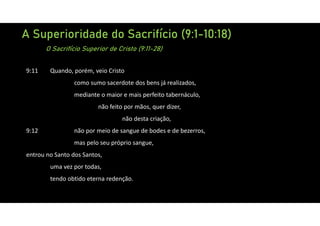 A Superioridade do Sacrifício (9:1-10:18)
O Sacrifício Superior de Cristo (9:11-28)
9:11 Quando, porém, veio Cristo
como sumo sacerdote dos bens já realizados,
mediante o maior e mais perfeito tabernáculo,
não feito por mãos, quer dizer,
não desta criação,
9:12 não por meio de sangue de bodes e de bezerros,
mas pelo seu próprio sangue,
entrou no Santo dos Santos,
uma vez por todas,
tendo obtido eterna redenção.
 