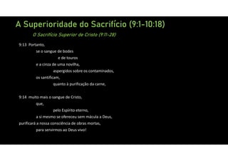 A Superioridade do Sacrifício (9:1-10:18)
O Sacrifício Superior de Cristo (9:11-28)
9:13 Portanto,
se o sangue de bodes
e de touros
e a cinza de uma novilha,
aspergidos sobre os contaminados,
os santificam,
quanto à purificação da carne,
9:14 muito mais o sangue de Cristo,
que,
pelo Espírito eterno,
a si mesmo se ofereceu sem mácula a Deus,
purificará a nossa consciência de obras mortas,
para servirmos ao Deus vivo!
 