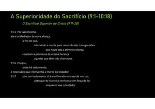A Superioridade do Sacrifício (9:1-10:18)
O Sacrifício Superior de Cristo (9:11-28)
9:15 Por isso mesmo,
ele é o Mediador da nova aliança,
a fim de que,
intervindo a morte para remissão das transgressões
que havia sob a primeira aliança,
recebam a promessa da eterna herança
aqueles que têm sido chamados.
9:16 Porque,
onde há testamento,
é necessário que intervenha a morte do testador;
9:17 pois um testamento só é confirmado no caso de mortos;
visto que de maneira nenhuma tem força de lei
enquanto vive o testador.
 