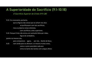 A Superioridade do Sacrifício (9:1-10:18)
O Sacrifício Superior de Cristo (9:11-28)
9:23 Era necessário, portanto,
que as figuras das coisas que se acham nos céus
se purificassem com tais sacrifícios,
mas as próprias coisas celestiais,
com sacrifícios a eles superiores.
9:24 Porque Cristo não entrou em santuário feito por mãos,
figura do verdadeiro,
porém no mesmo céu,
para comparecer, agora, por nós, diante de Deus;
9:25 nem ainda para se oferecer a si mesmo muitas vezes,
como o sumo sacerdote cada ano
entra no Santo dos Santos com sangue alheio.
 